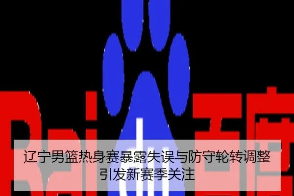 辽宁男篮热身赛暴露失误与防守轮转调整引发新赛季关注